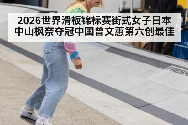2026世界滑板锦标赛街式女子日本中山枫奈夺冠中国曾文蕙第六创最佳