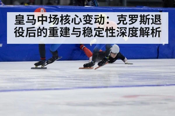 皇马中场核心变动:克罗斯退役后的重建与稳定性深度解析