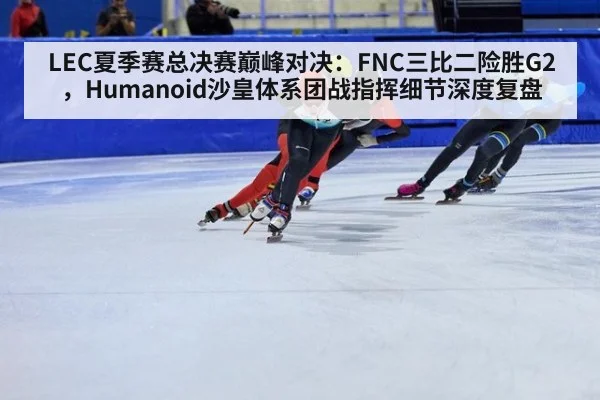 LEC夏季赛总决赛巅峰对决:FNC三比二险胜G2,Humanoid沙皇体系团战指挥细节深度复盘
