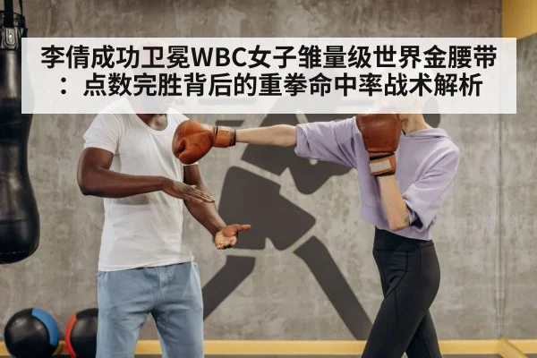 李倩成功卫冕WBC女子雏量级世界金腰带：点数完胜背后的重拳命中率战术解析
